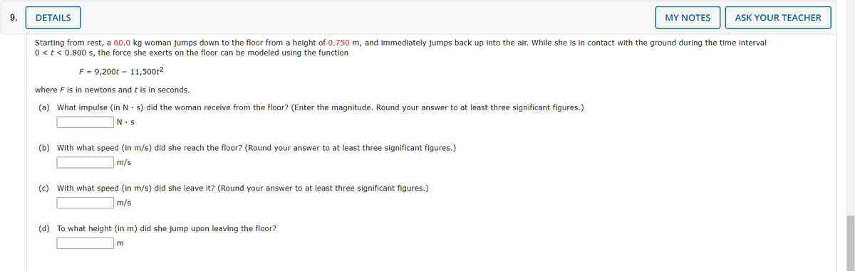 9.
DETAILS
(b) With what speed (in m/s) did she reach the floor? (Round your answer to at least three significant figures.)
m/s
Starting from rest, a 60.0 kg woman jumps down to the floor from a height of 0.750 m, and immediately jumps back up into the air. While she is in contact with the ground during the time interval
0 < t < 0.800 s, the force she exerts on the floor can be modeled using the function
F = 9,200t - 11,500t²
where F is in newtons and t is in seconds.
(a) What impulse (in N s) did the woman receive from the floor? (Enter the magnitude. Round your answer to at least three significant figures.)
N.S
(c) with what speed (in m/s) did she leave it? (Round your answer to at least three significant figures.)
m/s
MY NOTES
(d) To what height (in m) did she jump upon leaving the floor?
m
ASK YOUR TEACHER