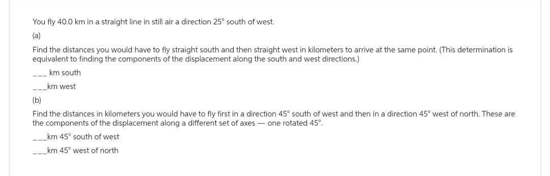 You fly 40.0 km in a straight line in still air a direction 25° south of west.
(a)
Find the distances you would have to fly straight south and then straight west in kilometers to arrive at the same point. (This determination is
equivalent to finding the components of the displacement along the south and west directions.)
km south
___km west
(b)
Find the distances in kilometers you would have to fly first in a direction 45° south of west and then in a direction 45° west of north. These are
the components of the displacement along a different set of axes - one rotated 45°.
___km 45° south of west
___km 45° west of north