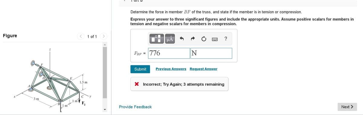 Determine the force in member BF of the truss, and state if the member is in tension or compression.
Express your answer to three significant figures and include the appropriate units. Assume positive scalars for members in
tension and negative scalars for members in compression.
Figure
1 of 1
미
HA
FBF =
776
Submit
Previous Answers Request Answer
1.5 m
X Incorrect; Try Again; 3 attempts remaining
3 m
1m
F2
Provide Feedback
Next >
