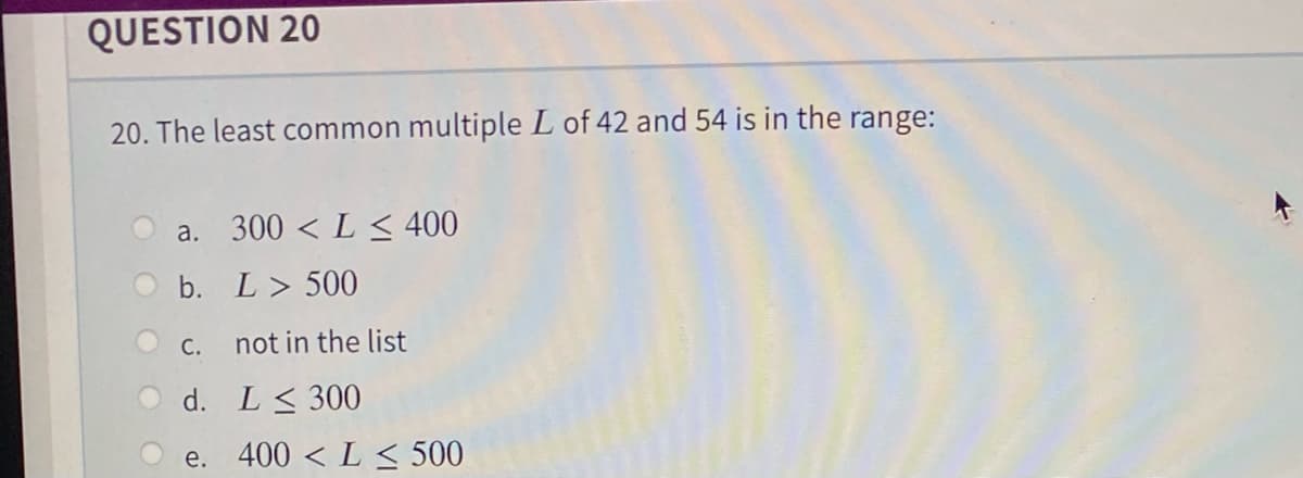 QUESTION 20
20. The least common multiple L of 42 and 54 is in the range:
a. 300 < L≤ 400
b.
L > 500
c.
not in the list
d.
L≤ 300
e. 400 < L < 500