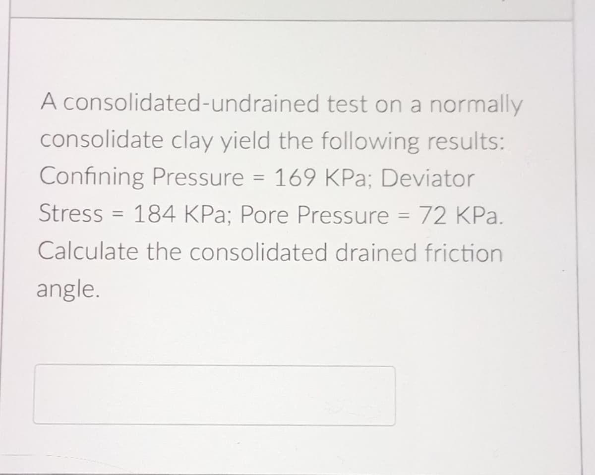 A consolidated-undrained test on a normally
consolidate clay yield the following results:
Confining Pressure = 169 KPa; Deviator
Stress = 184 KPa; Pore Pressure = 72 KPa.
Calculate the consolidated drained friction
angle.