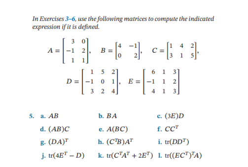 In Exercises 3-6, use the following matrices to compute the indicated
expression if it is defined.
3 0]
4
2
-----
= 6 - ² c = [ 1 ]
B =
A =
5. a. AB
1 5 21
44
-1 0 1
E =
3 2 4
D =
d. (AB)C
g. (DA)T
j. tr(4ET - D)
6 1 3
1
4 1 3
b. BA
e. A(BC)
h. (CTB) AT
k. tr(CTAT +2ET)
c. (3E)D
f. CCT
i. tr(DDT)
1. tr((ECT)TA)