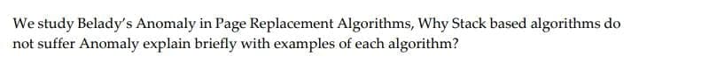 We study Belady's Anomaly in Page Replacement Algorithms, Why Stack based algorithms do
not suffer Anomaly explain briefly with examples of each algorithm?