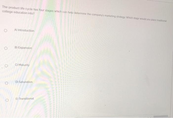 The product life cycle has four stages which can help determine the company's marketing strategy Which stage would you place traditional
college education into?
A) Introduction
B) Expansion
C) Maturity
D) Saturation
E Transitional
