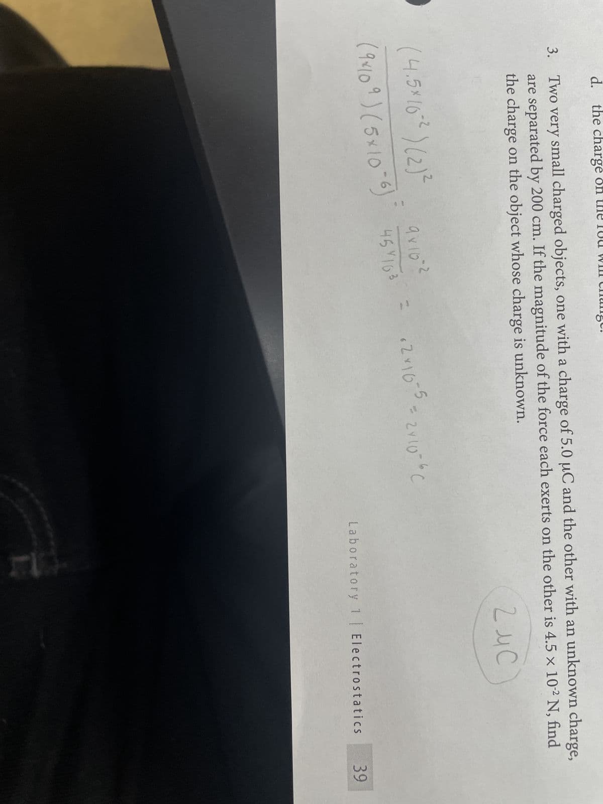 d. the charge o
3. Two very small charged objects, one with a charge of 5.0 µC and the other with an unknown charge,
are separated by 200 cm. If the magnitude of the force each exerts on the other is 4.5 × 10-² N, find
the charge on the object whose charge is unknown.
Z u C
(4.5×10-2) (2) ²
(9×10 9) (5×10-6) 45163
9×10=2
-2
+2x10-5=2×10=60
Laboratory 1 | Electrostatics
39