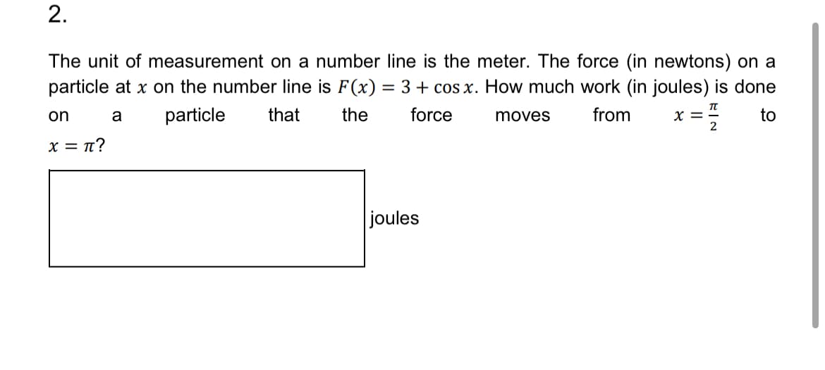 2.
The unit of measurement on a number line is the meter. The force (in newtons) on a
particle at x on the number line is F(x) = 3 + cos x. How much work (in joules) is done
on
a
x = π?
particle
that
the
force
moves
from
Π
x =
to
2
joules