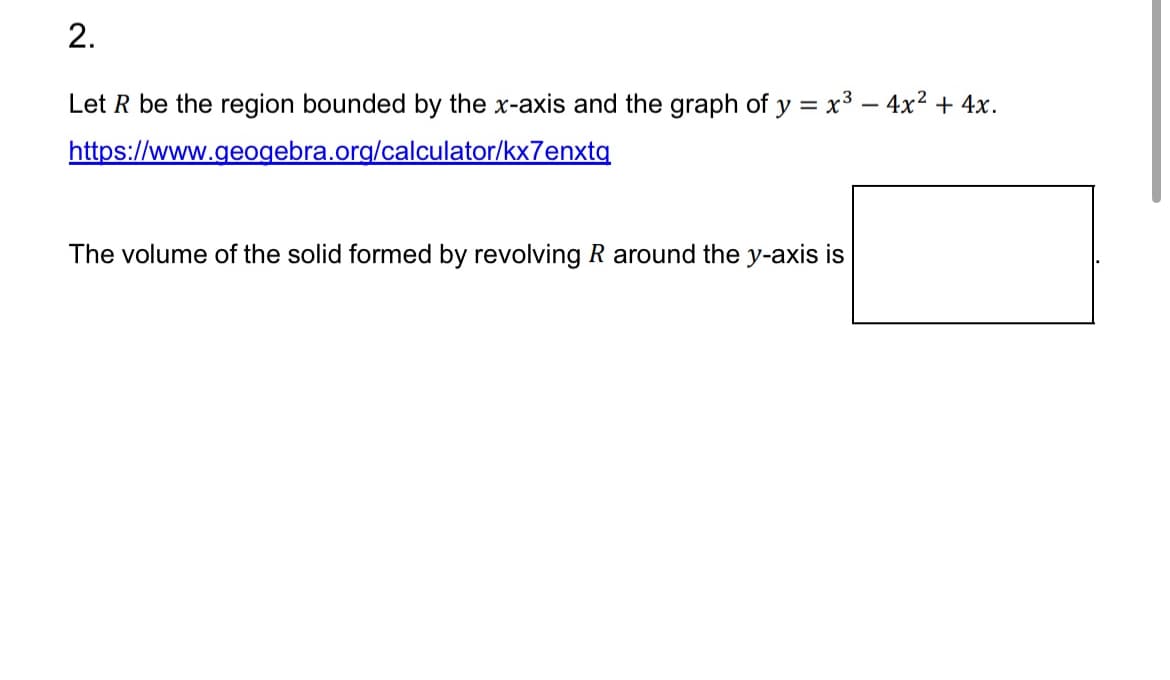 2.
Let R be the region bounded by the x-axis and the graph of y = x³ − 4x² + 4x.
https://www.geogebra.org/calculator/kx7enxtq
The volume of the solid formed by revolving R around the y-axis is