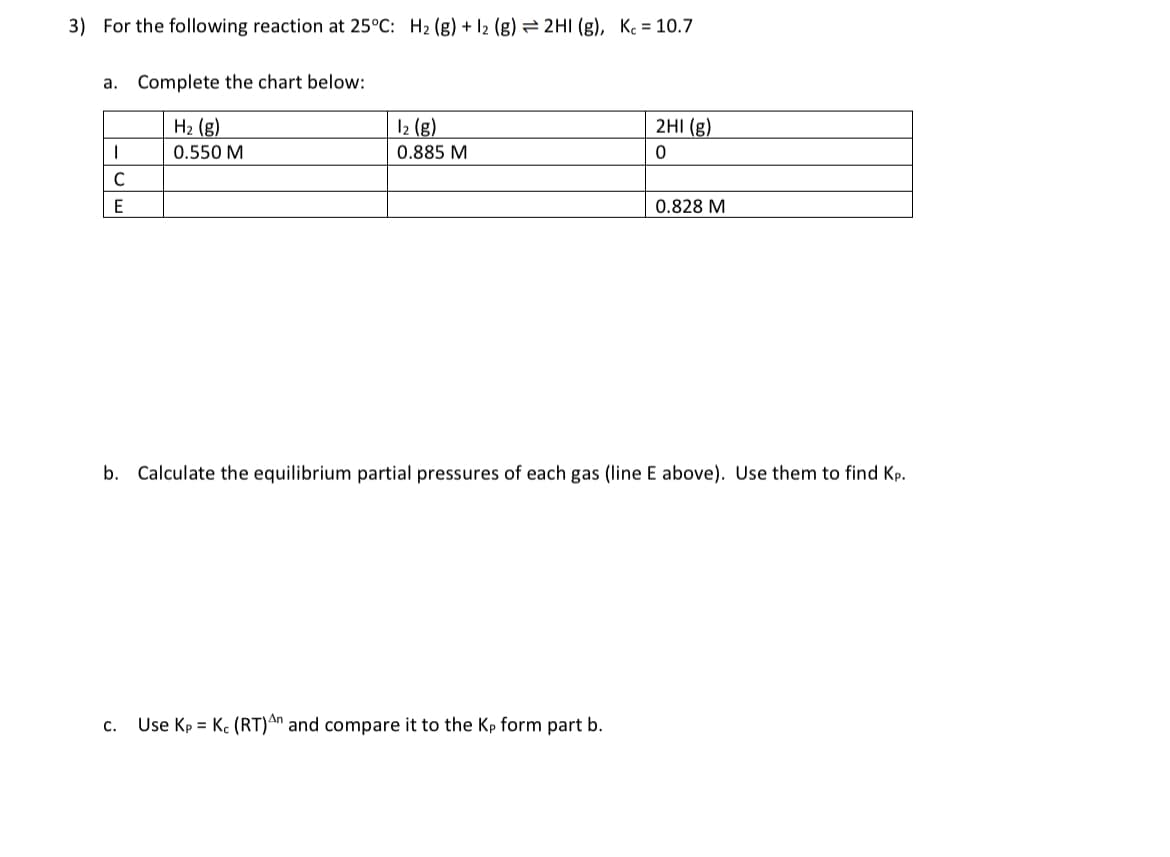 3) For the following reaction at 25°C: H₂ (g) + 12 (g) = 2HI (g), Kc = 10.7
a. Complete the chart below:
H₂ (g)
0.550 M
I
C
E
1₂ (g)
0.885 M
2HI (g)
0
C. Use Kp = Kc (RT)An and compare it to the Kp form part b.
0.828 M
b. Calculate the equilibrium partial pressures of each gas (line E above). Use them to find Kp.