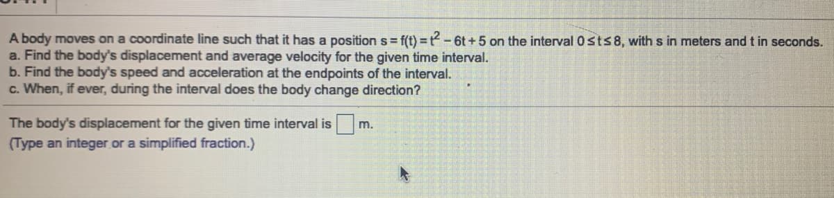 A body moves on a coordinate line such that it has a position s = f(t) = t-6t+5 on the interval 0 sts8, with s in meters and t in seconds.
a. Find the body's displacement and average velocity for the given time interval.
b. Find the body's speed and acceleration at the endpoints of the interval.
c. When, if ever, during the interval does the body change direction?
The body's displacement for the given time interval is
(Type an integer or a simplified fraction.)
m.
