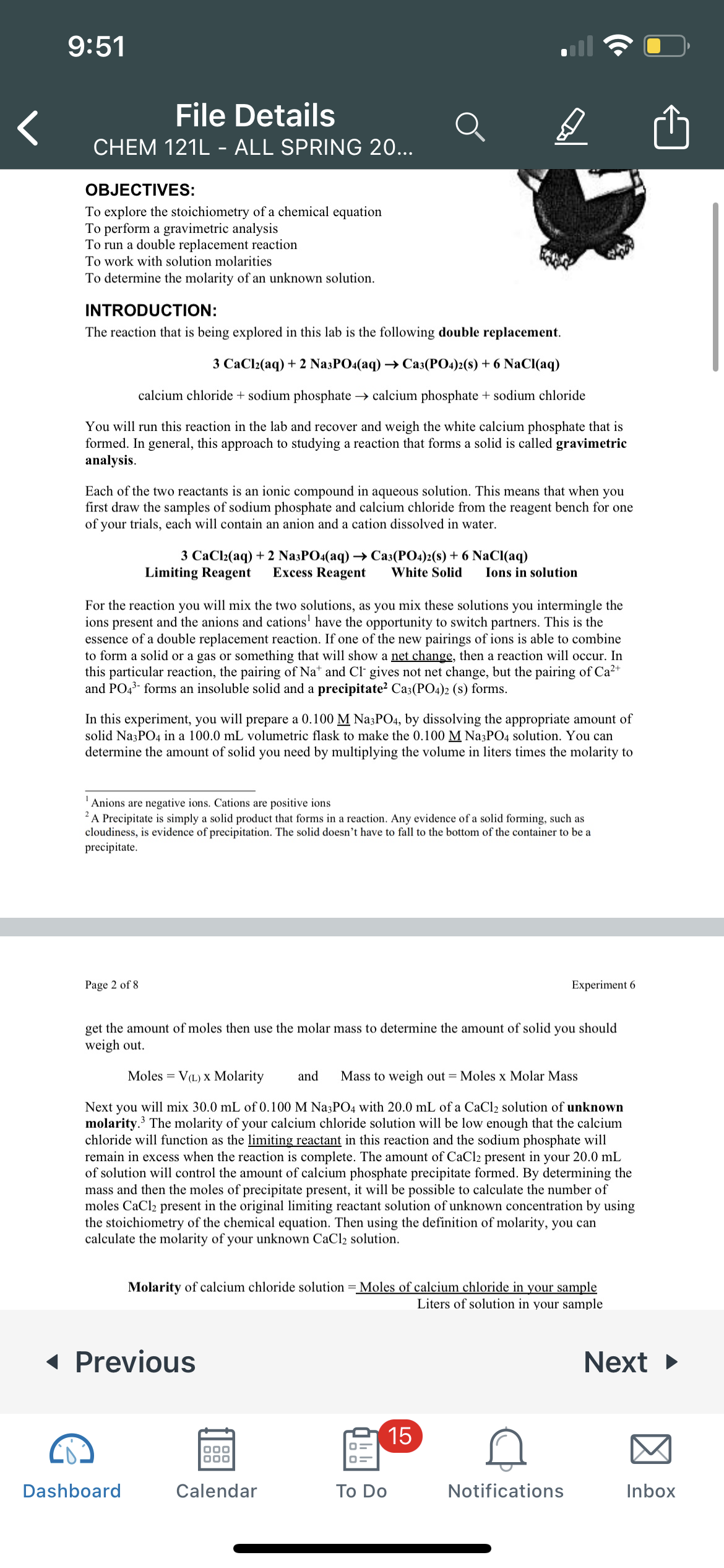 9:51
File Details
CHEM 121L - ALL SPRING 20...
OBJECTIVES:
To explore the stoichiometry of a chemical equation
To perform a gravimetric analysis
To run a double replacement reaction
To work with solution molarities
To determine the molarity of an unknown solution.
INTRODUCTION:
The reaction that is being explored in this lab is the following double replacement.
3 СаCl(aq) + 2 NasPO4(aq) > Саз(РО4)2(8) + 6 NaC{aq)
calcium chloride + sodium phosphate → calcium phosphate + sodium chloride
You will run this reaction in the lab and recover and weigh the white calcium phosphate that is
formed. In general, this approach to studying a reaction that forms a solid is called gravimetric
analysis.
Each of the two reactants is an ionic compound in aqueous solution. This means that when you
first draw the samples of sodium phosphate and calcium chloride from the reagent bench for one
of your trials, each will contain an anion and a cation dissolved in water.
3 CaCl2(aq) + 2 Na3PO4(aq) → Ca3(PO4)2(s) + 6 NaCI(aq)
Limiting Reagent
Excess Reagent
White Solid
Ions in solution
For the reaction you will mix the two solutions, as you mix these solutions you intermingle the
ions present and the anions and cations' have the opportunity to switch partners. This is the
essence of a double replacement reaction. If one of the new pairings of ions is able to combine
to form a solid or a gas or something that will show a net change, then a reaction will occur. In
this particular reaction, the pairing of Nat and Cl gives not net change, but the pairing of Ca2+
and PO4 forms an insoluble solid and a precipitate? Ca3(PO4)2 (s) forms.
In this experiment, you will prepare a 0.100 M Na3PO4, by dissolving the appropriate amount of
solid NazPO4 in a 100.0 mL volumetric flask to make the 0.100 M Na3PO4 solution. You can
determine the amount of solid you need by multiplying the volume in liters times the molarity to
Anions are negative ions. Cations are positive ions
A Precipitate is simply a solid product that forms in a reaction. Any evidence of a solid forming, such as
cloudiness, is evidence of precipitation. The solid doesn't have to fall to the bottom of the container to be a
precipitate.
Page 2 of 8
Experiment 6
get the amount of moles then use the molar mass to determine the amount of solid you should
weigh out.
Moles = V(L) X Molarity
and
Mass to weigh out = Moles x Molar Mass
Next you will mix 30.0 mL of 0.100 M Na3PO4 with 20.0 mL of a CaCl2 solution of unknown
molarity. The molarity of your calcium chloride solution will be low enough that the calcium
chloride will function as the limiting reactant in this reaction and the sodium phosphate will
remain in excess when the reaction is complete. The amount of CaCl2 present in your 20.0 mL
of solution will control the amount of calcium phosphate precipitate formed. By determining the
mass and then the moles of precipitate present, it will be possible to calculate the number of
moles CaCl2 present in the original limiting reactant solution of unknown concentration by using
the stoichiometry of the chemical equation. Then using the definition of molarity, you can
calculate the molarity of your unknown CaCl2 solution.
Molarity of calcium chloride solution = Moles of calcium chloride in your sample
Liters of solution in your sample
( Previous
Next >
15
Dashboard
Calendar
Тo Do
Notifications
Inbox
