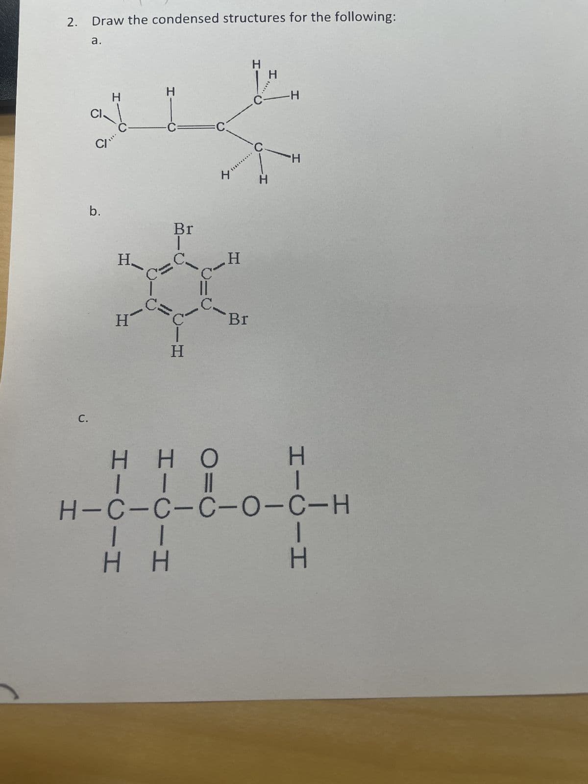 2. Draw the condensed structures for the following:
C.
a.
CI.
H
CI“
b.
H.
H
H
Br
|
H
||
H H
H
H
Br
H
С
H
H
-H
H
нно
| | ||
H-C-C-C-0-C-H
H
-I
H