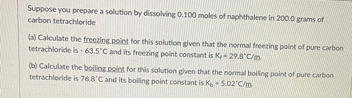 Suppose you prepare a solution by dissolving 0.100 moles of naphthalene in 200.0 grams of
carbon tetrachloride
(a) Calculate the freezing point for this solution given that the normal freezing point of pure carbon
tetrachloride is - 63.5°C and its freezing point constant is Kf = 29.8°C/m.
(b) Calculate the boiling point for this solution given that the normal boiling point of pure carbon
tetrachloride is 76.8°C and its boiling point constant is K₁= 5.02°C/m.