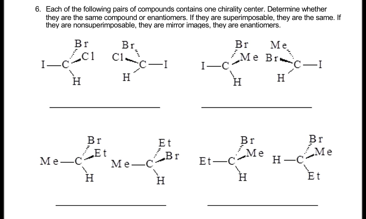 6. Each of the following pairs of compounds contains one chirality center. Determine whether
they are the same compound or enantiomers. If they are superimposable, they are the same. If
they are nonsuperimposable, they are mirror images, they are enantiomers.
I-C
Me-
Br
H
C1
Br
„Et
www.
H
Br₂
C1
H
Me
~C-I
Et
Br
H
I-C
Et-
Br
Me
Me Bric-
H
H
Br
Me
H
H-C
-I
Br
Me
Et