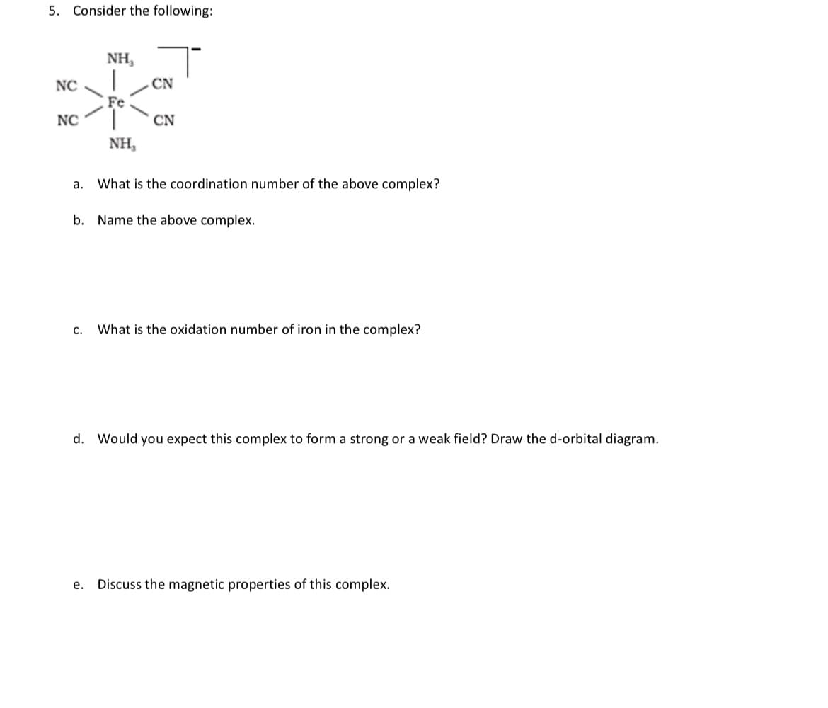 5. Consider the following:
NH,
NC
CN
**K
Fe
NC
CN
NH,
a.
What is the coordination number of the above complex?
b. Name the above complex.
C. What is the oxidation number of iron in the complex?
d. Would you expect this complex to form a strong or a weak field? Draw the d-orbital diagram.
e. Discuss the magnetic properties of this complex.