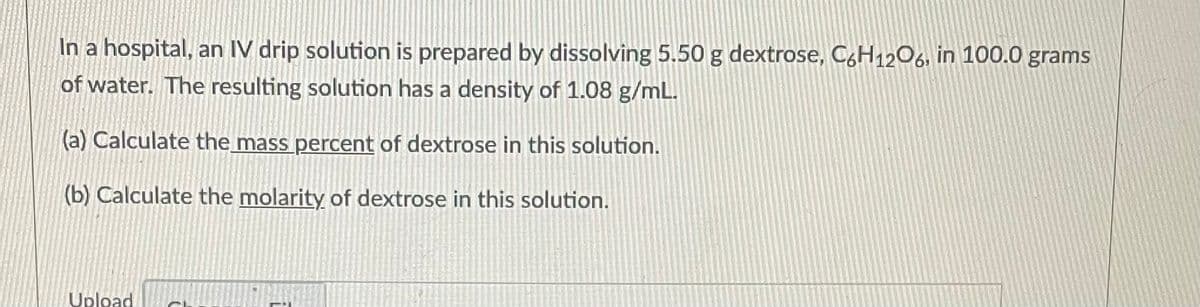 In a hospital, an IV drip solution is prepared by dissolving 5.50 g dextrose, C6H12O6, in 100.0 grams
of water. The resulting solution has a density of 1.08 g/mL.
(a) Calculate the mass percent of dextrose in this solution.
(b) Calculate the molarity of dextrose in this solution.
Upload
FRACOM