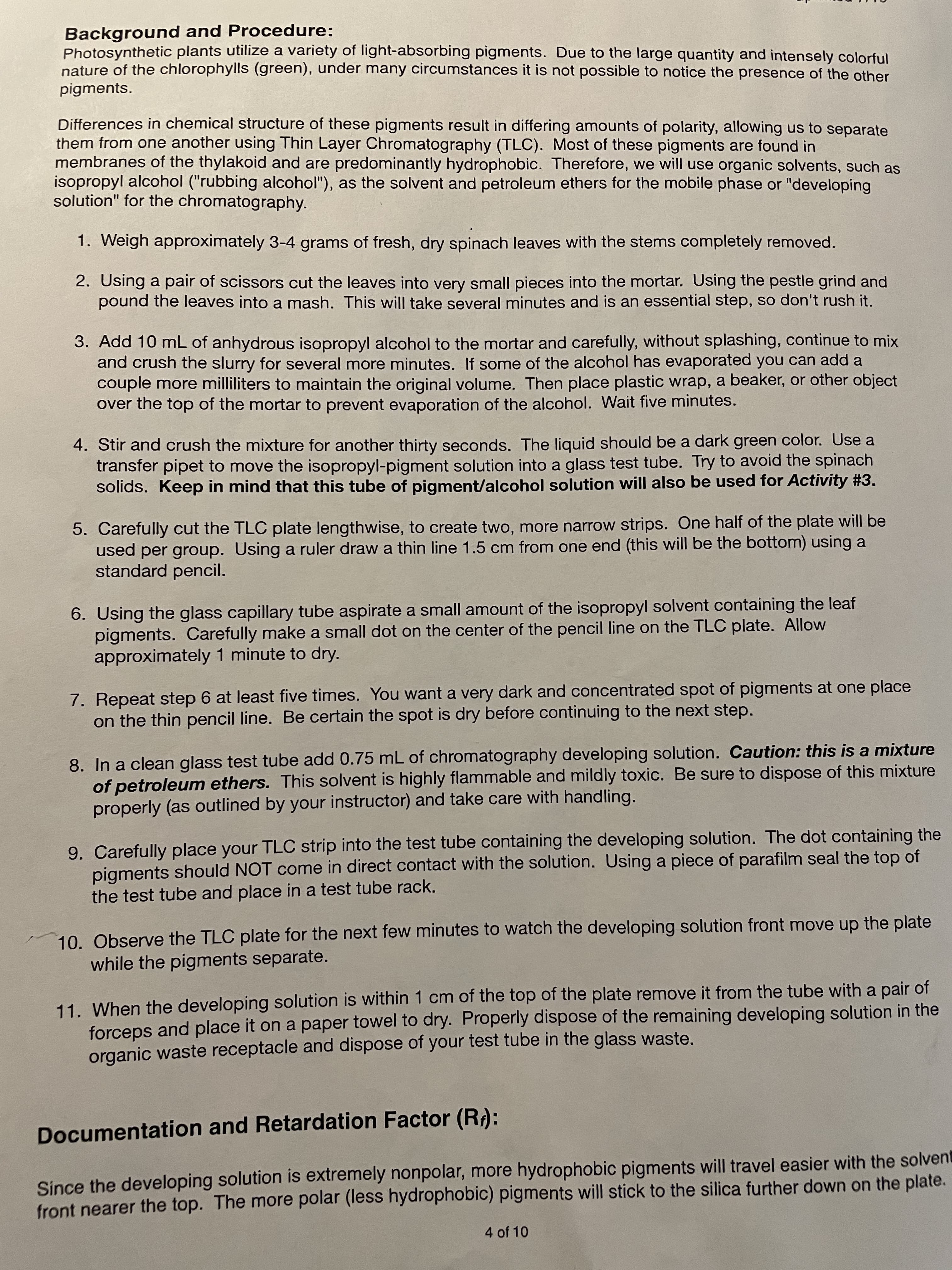 Background and Procedure:
Photosynthetic plants utilize a variety of light-absorbing pigments. Due to the large quantity and intensely colorful
nature of the chlorophylls (green), under many circumstances it is not possible to notice the presence of the other
pigments.
Differences in chemical structure of these pigments result in differing amounts of polarity, allowing us to separate
them from one another using Thin Layer Chromatography (TLC). Most of these pigments are found in
membranes of the thylakoid and are predominantly hydrophobic. Therefore, we will use organic solvents, such as
isopropyl alcohol ("rubbing alcohol"), as the solvent and petroleum ethers for the mobile phase or "developing
solution" for the chromatography.
1. Weigh approximately 3-4 grams of fresh, dry spinach leaves with the stems completely removed.
2. Using a pair of scissors cut the leaves into very small pieces into the mortar. Using the pestle grind and
pound the leaves into a mash. This will take several minutes and is an essential step, so don't rush it.
3. Add 10 mL of anhydrous isopropyl alcohol to the mortar and carefully, without splashing, continue to mix
and crush the slurry for several more minutes. If some of the alcohol has evaporated you can add a
couple more milliliters to maintain the original volume. Then place plastic wrap, a beaker, or other object
over the top of the mortar to prevent evaporation of the alcohol. Wait five minutes.
4. Stir and crush the mixture for another thirty seconds. The liquid should be a dark green color. Use a
transfer pipet to move the isopropyl-pigment solution into a glass test tube. Try to avoid the spinach
solids. Keep in mind that this tube of pigment/alcohol solution will also be used for Activity #3.
5. Carefully cut the TLC plate lengthwise, to create two, more narrow strips. One half of the plate will be
used per group. Using a ruler draw a thin line 1.5 cm from one end (this will be the bottom) using a
standard pencil.
6. Using the glass capillary tube aspirate a small amount of the isopropyl solvent containing the leaf
pigments. Carefully make a small dot on the center of the pencil line on the TLC plate. Allow
approximately 1 minute to dry.
7. Repeat step 6 at least five times. You want a very dark and concentrated spot of pigments at one place
on the thin pencil line. Be certain the spot is dry before continuing to the next step.
8. In a clean glass test tube add 0.75 mL of chromatography developing solution. Caution: this is a mixture
of petroleum ethers. This solvent is highly flammable and mildly toxic. Be sure to dispose of this mixture
properly (as outlined by your instructor) and take care with handling.
9. Carefully place your TLC strip into the test tube containing the developing solution. The dot containing the
of
pigments should NOT come in direct contact with the solution. Using a piece of parafilm seal the top
the test tube and place in a test tube rack.
10. Observe the TLC plate for the next few minutes to watch the developing solution front move up the plate
while the pigments separate.
11. When the developing solution is within 1 cm of the top of the plate remove it from the tube with a pair of
forceps and place it on a paper towel to dry. Properly dispose of the remaining developing solution in the
organic waste receptacle and dispose of your test tube in the glass waste.
Documentation and Retardation Factor (R):
Since the developing solution is extremely nonpolar, more hydrophobic pigments will travel easier with the solvent
front nearer the top. The more polar (less hydrophobic) pigments will stick to the silica further down on the plate.
4 of 10

