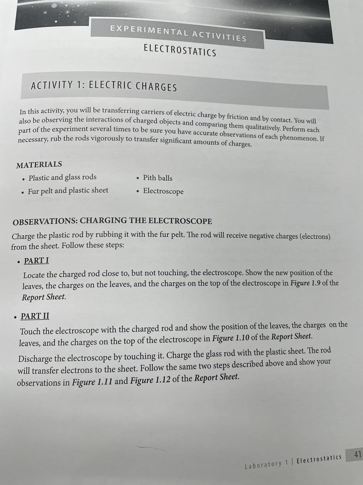 MATERIALS
EXPERIMENTAL ACTIVITIES
ACTIVITY 1: ELECTRIC CHARGES
In this activity, you will be transferring carriers of electric charge by friction and by contact. You will
also be observing the interactions of charged objects and comparing them qualitatively. Perform each
necessary, rub the rods vigorously to transfer significant amounts of charges.
part of the experiment several times to be sure you have accurate observations of each phenomenon. If
Plastic and glass rods
• Fur pelt and plastic sheet
ELECTROSTATICS
• Pith balls
Electroscope
OBSERVATIONS: CHARGING THE ELECTROSCOPE
Charge the plastic rod by rubbing it with the fur pelt. The rod will receive negative charges (electrons)
from the sheet. Follow these steps:
PART I
Locate the charged rod close to, but not touching, the electroscope. Show the new position of the
leaves, the charges on the leaves, and the charges on the top of the electroscope in Figure 1.9 of the
Report Sheet.
• PART II
Touch the electroscope with the charged rod and show the position of the leaves, the charges on the
leaves, and the charges on the top of the electroscope in Figure 1.10 of the Report Sheet.
Discharge the electroscope by touching it. Charge the glass rod with the plastic sheet. The rod
will transfer electrons to the sheet. Follow the same two steps described above and show your
observations in Figure 1.11 and Figure 1.12 of the Report Sheet.
Laboratory 1 | Electrostatics 41