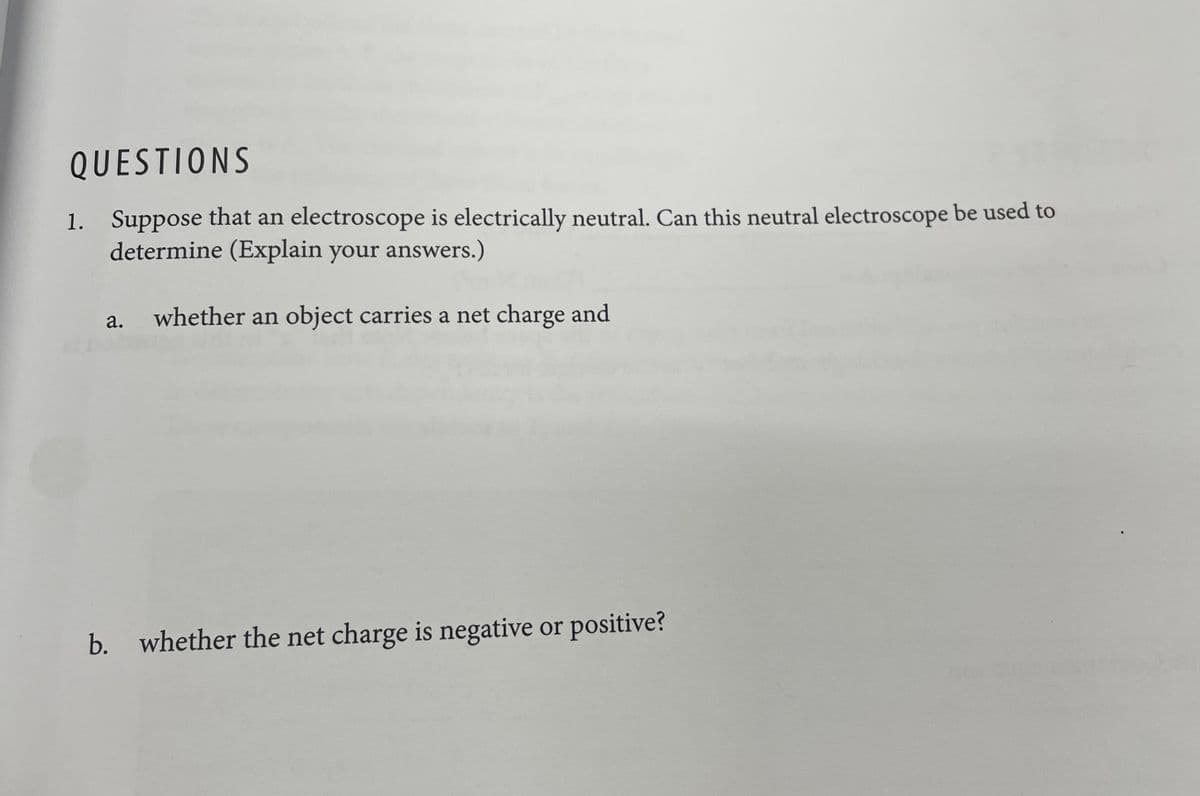 QUESTIONS
1. Suppose that an electroscope is electrically neutral. Can this neutral electroscope be used to
determine (Explain your answers.)
a. whether an object carries a net charge and
b. whether the net charge is negative or positive?