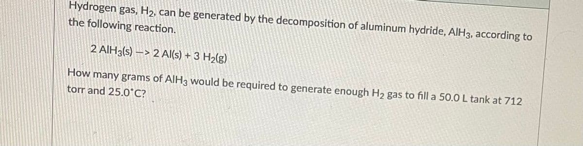 Hydrogen gas, H₂, can be generated by the decomposition of aluminum hydride, AlH3, according to
the following reaction.
2 AIH3(s)-> 2 Al(s) + 3 H₂(g)
How many grams of AlH3 would be required to generate enough H₂ gas to fill a 50.0 L tank at 712
torr and 25.0°C?