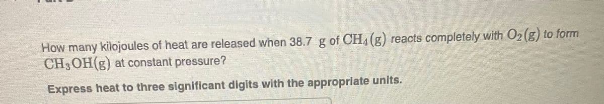 MORE!
How many kilojoules of heat are released when 38.7 g of CH4 (g) reacts completely with O₂(g) to form
CH3OH(g) at constant pressure?
Express heat to three significant digits with the appropriate units.