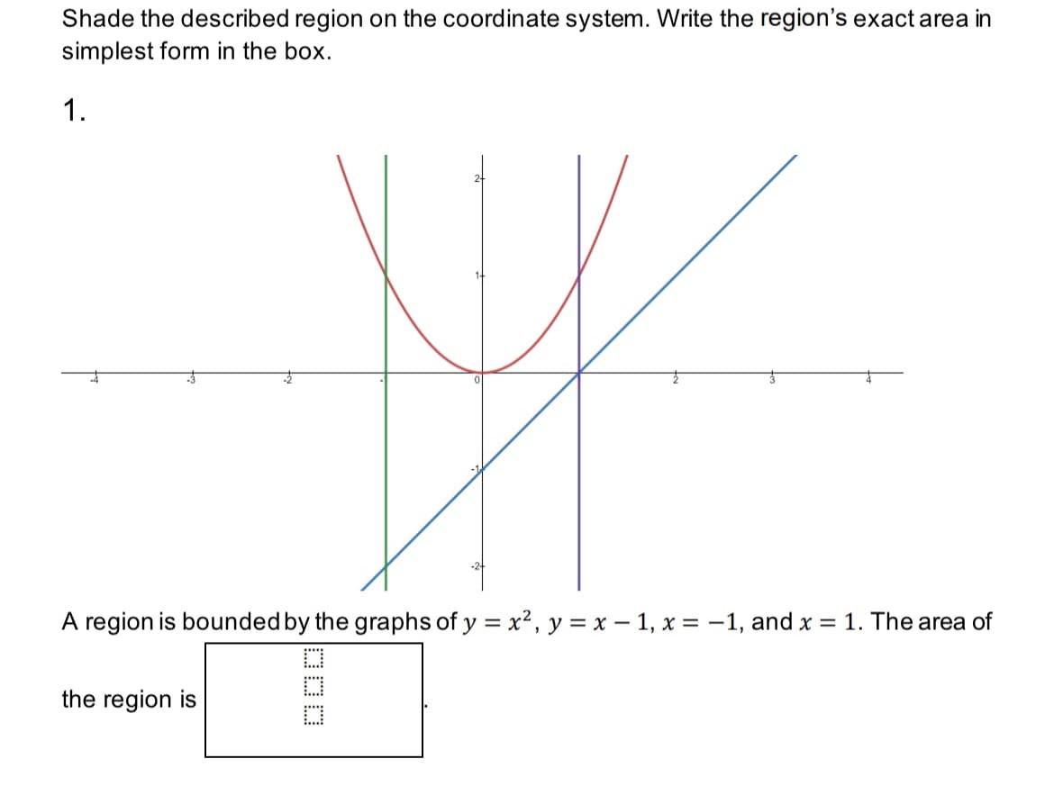 Shade the described region on the coordinate system. Write the region's exact area in
simplest form in the box.
1.
A region is bounded by the graphs of y = x², y = x − 1, x = -1, and x = 1. The area of
the region is
DOO