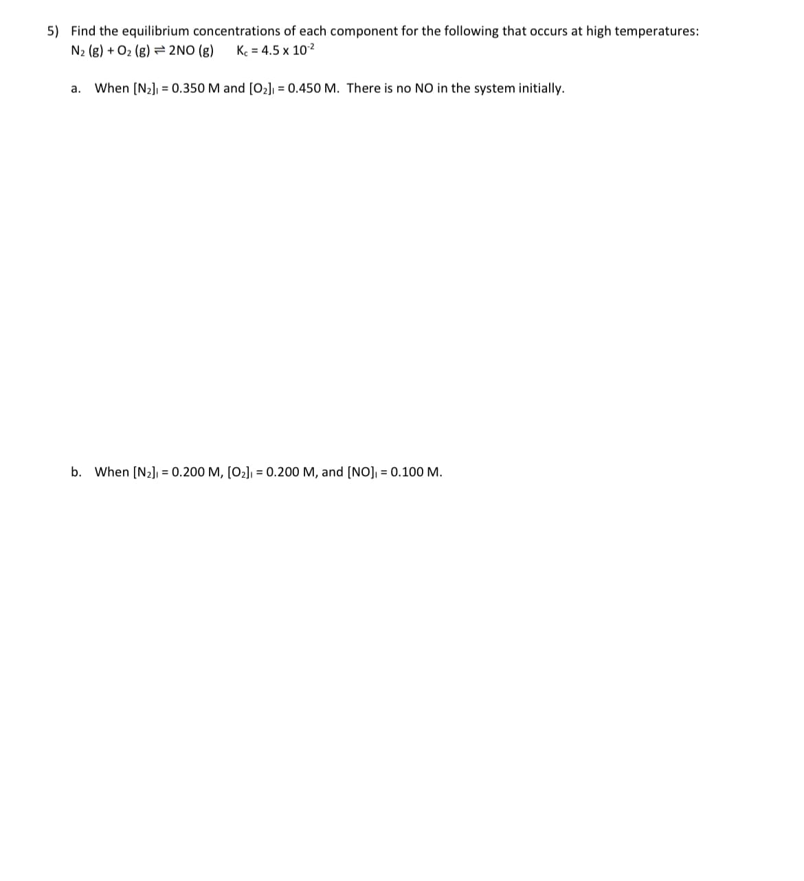 5) Find the equilibrium concentrations of each component for the following that occurs at high temperatures:
N₂ (g) + O₂ (g) 2NO(g) Kc = 4.5 x 10-²
a. When [N₂] = 0.350 M and [0₂] = 0.450 M. There is no NO in the system initially.
b. When [N₂] = 0.200 M, [O₂] = 0.200 M, and [NO], = 0.100 M.