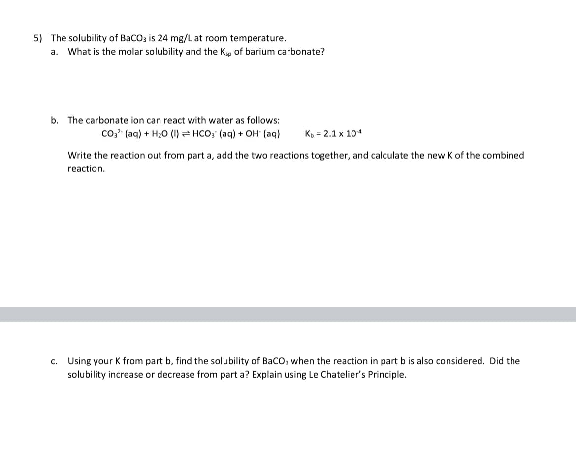 5) The solubility of BaCO3 is 24 mg/L at room temperature.
a. What is the molar solubility and the Ksp of barium carbonate?
b. The carbonate ion can react with water as follows:
CO3² (aq) + H₂O (1)
HCO3 (aq) + OH- (aq)
Kb = 2.1 x 10-4
Write the reaction out from part a, add the two reactions together, and calculate the new K of the combined
reaction.
C. Using your K from part b, find the solubility of BaCO3 when the reaction in part b is also considered. Did the
solubility increase or decrease from part a? Explain using Le Chatelier's Principle.