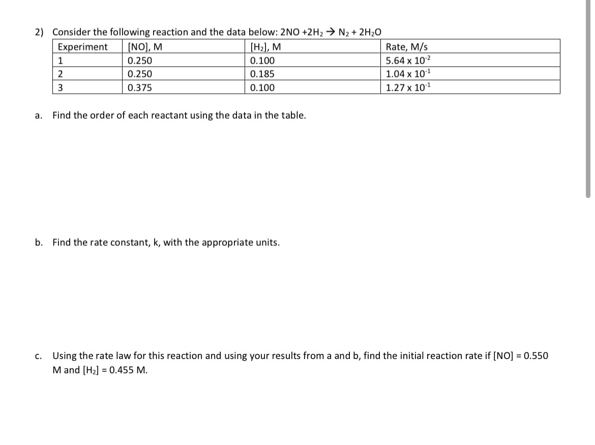 2) Consider the following reaction and the data below: 2NO+2H₂ → N2 + 2H₂O
[H₂], M
0.100
0.185
0.100
Experiment [NO], M
0.250
0.250
0.375
1
2
3
a. Find the order of each reactant using the data in the table.
b. Find the rate constant, k, with the appropriate units.
Rate, M/s
5.64 x 10-²
1.04 x 10-¹
1.27 x 10-¹
c. Using the rate law for this reaction and using your results from a and b, find the initial reaction rate if [NO] = 0.550
M and [H₂] = 0.455 M.