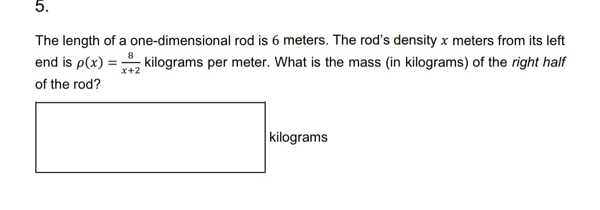 5.
The length of a one-dimensional rod is 6 meters. The rod's density x meters from its left
=
end is p(x) =
8
x+2
kilograms per meter. What is the mass (in kilograms) of the right half
of the rod?
kilograms