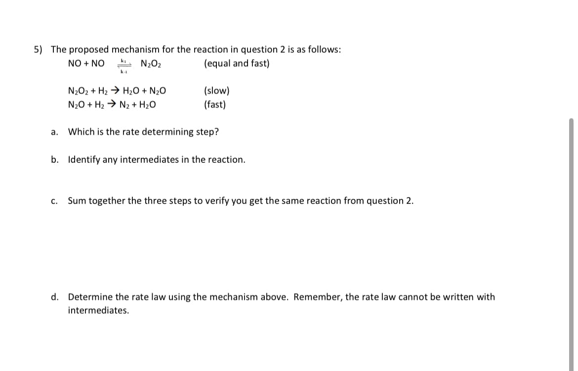 5) The proposed mechanism for the reaction in question 2 is as follows:
NO + NO
N₂O₂
(equal and fast)
a.
k₁
C.
N2O2 + Hz ) H2O + N2O
N₂O + H₂ → N₂ + H₂O
(slow)
(fast)
Which is the rate determining step?
b. Identify any intermediates in the reaction.
Sum together the three steps to verify you get the same reaction from question 2.
d. Determine the rate law using the mechanism above. Remember, the rate law cannot be written with
intermediates.