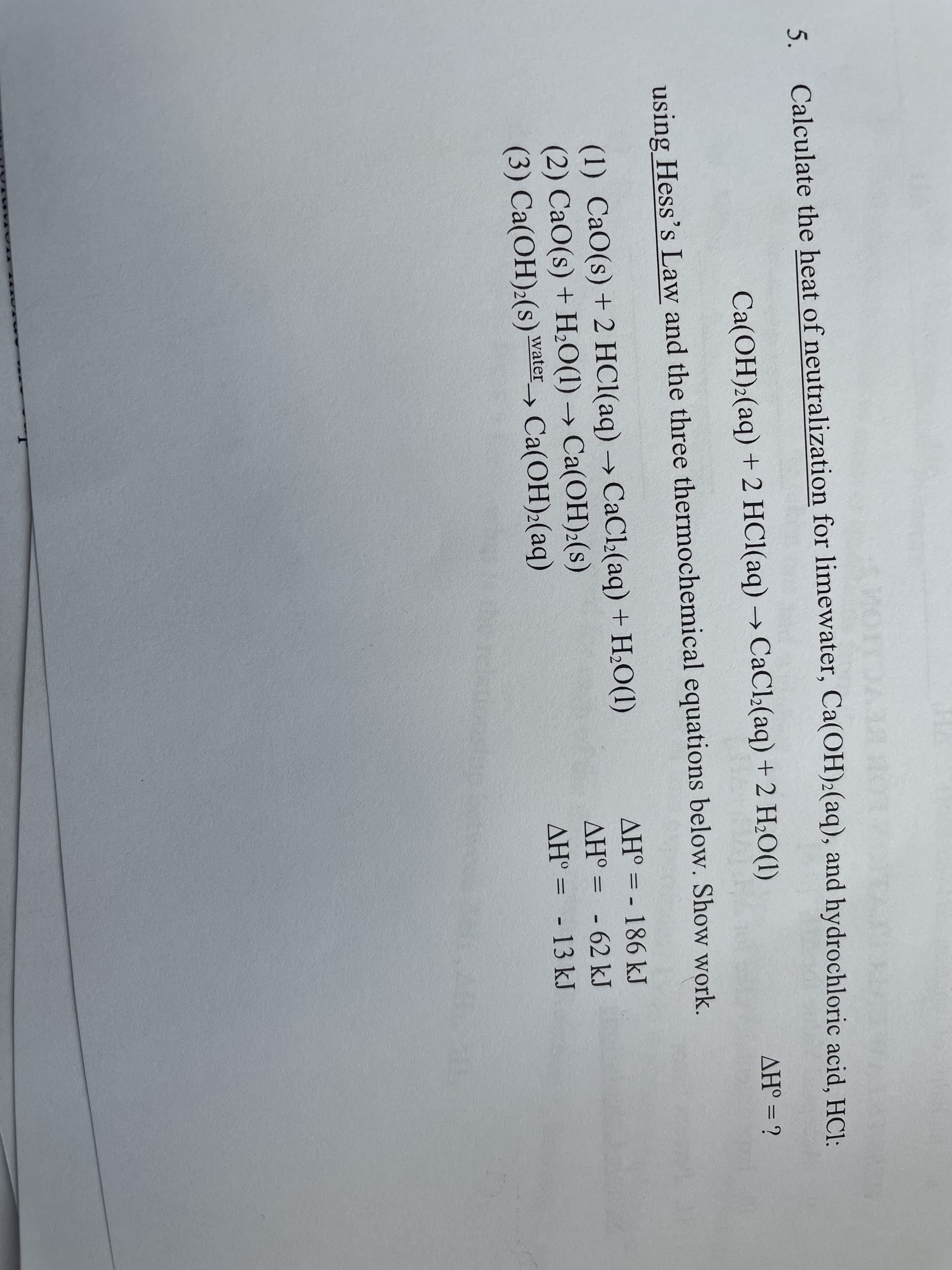 5. Calculate the heat of neutralization for limewater, Ca(OH)2(aq), and hydrochloric acid, HCl:
Ca(OH)2(aq) + 2 HCl(aq) → CaCl2(aq) + 2 H2O(1)
ΔΗ
%3D
using Hess's Law and the three thermochemical equations below. Show work.
AH° = - 186 kJ
(1) CaO(s) + 2 HCl(aq) → CaCl:(aq) + H,O(1)
(2) СаО (s) + Н,O(1) -> Cа(ОН):(s)
(3) Ca(OH)2(s) water_, Ca(OH):(aq)
AH° =
-62kJ
AH° = - 13 kJ
hotelationsi
