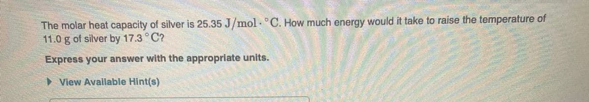 The molar heat capacity of silver is 25.35 J/mol C. How much energy would it take to raise the temperature of
11.0 g of silver by 17.3 °C?
Express your answer with the appropriate units.
View Available Hint(s)