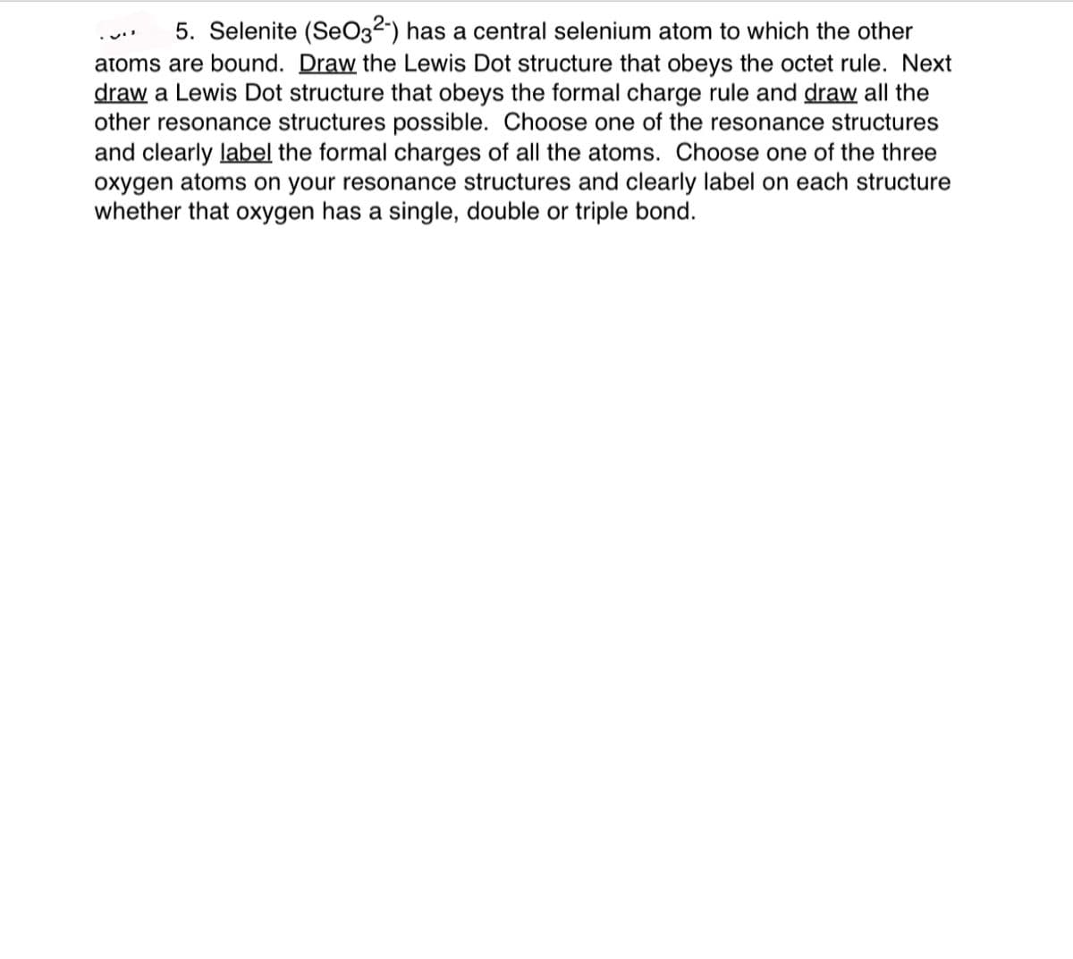 5. Selenite (SeO3²") has a central selenium atom to which the other
atoms are bound. Draw the Lewis Dot structure that obeys the octet rule. Next
draw a Lewis Dot structure that obeys the formal charge rule and draw all the
other resonance structures possible. Choose one of the resonance structures
and clearly label the formal charges of all the atoms. Choose one of the three
oxygen atoms on your resonance structures and clearly label on each structure
whether that oxygen has a single, double or triple bond.

