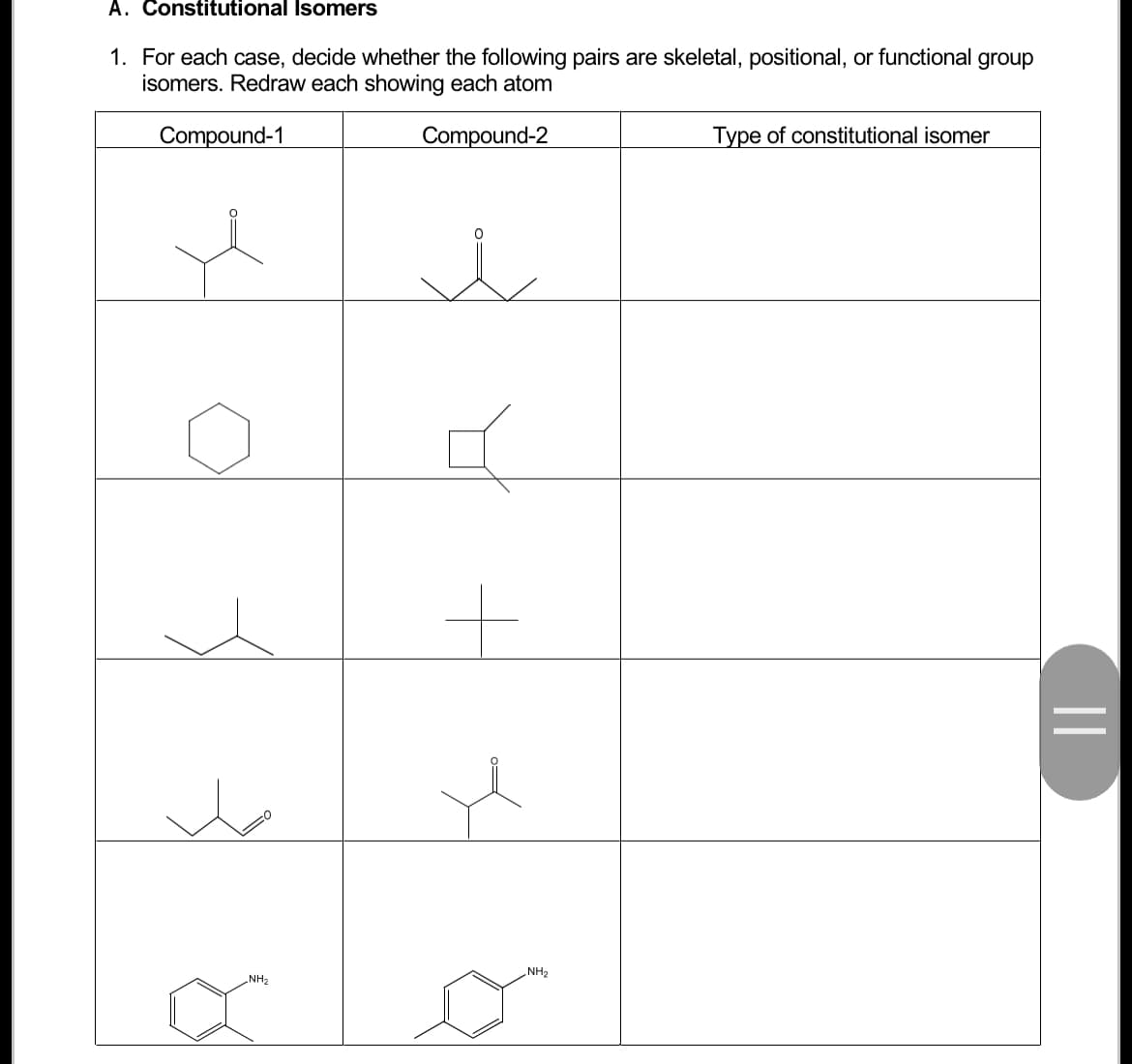 A. Constitutional Isomers
1. For each case, decide whether the following pairs are skeletal, positional, or functional group
isomers. Redraw each showing each atom
Compound-2
Compound-1
u
✓
NH₂
л
+
i
NH₂
Type of constitutional isomer
||