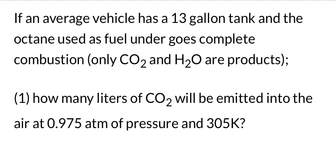 If an average vehicle has a 13 gallon tank and the
octane used as fuel under goes complete
combustion (only CO₂ and H₂O are products);
(1) how many liters of CO₂ will be emitted into the
air at 0.975 atm of pressure and 305K?