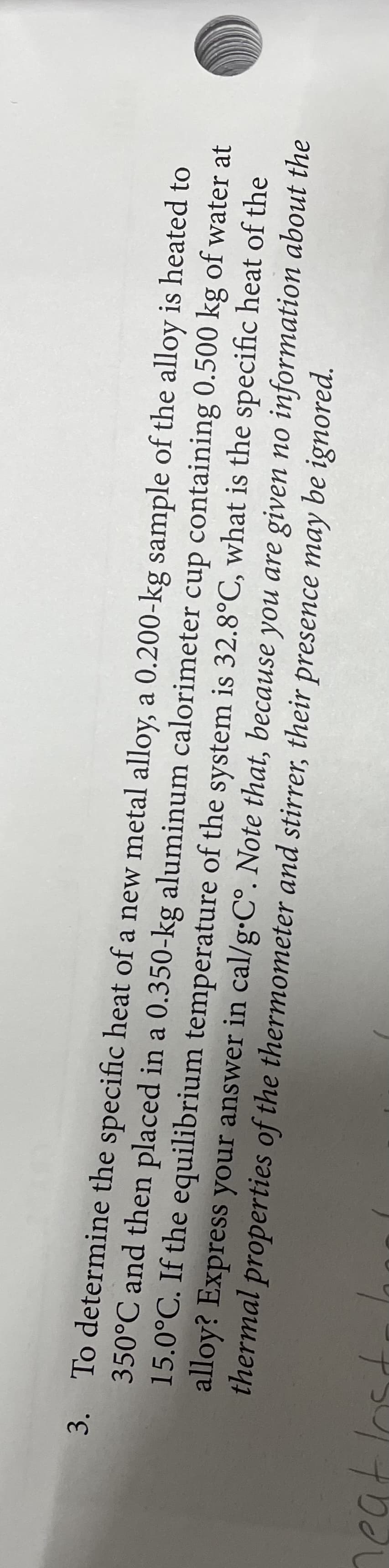 3. To determine the specific heat of a new metal alloy, a 0.200-kg sample of the alloy is heated to
350°C and then placed in a 0.350-kg aluminum calorimeter cup containing 0.500 kg of water at
15.0°C. If the equilibrium temperature of the system is 32.8°C, what is the specific heat of the
alloy? Express your answer in cal/g•C°. Note that, because you are given no information about the
thermal properties of the thermometer and stirrer, their presence may be ignored.
