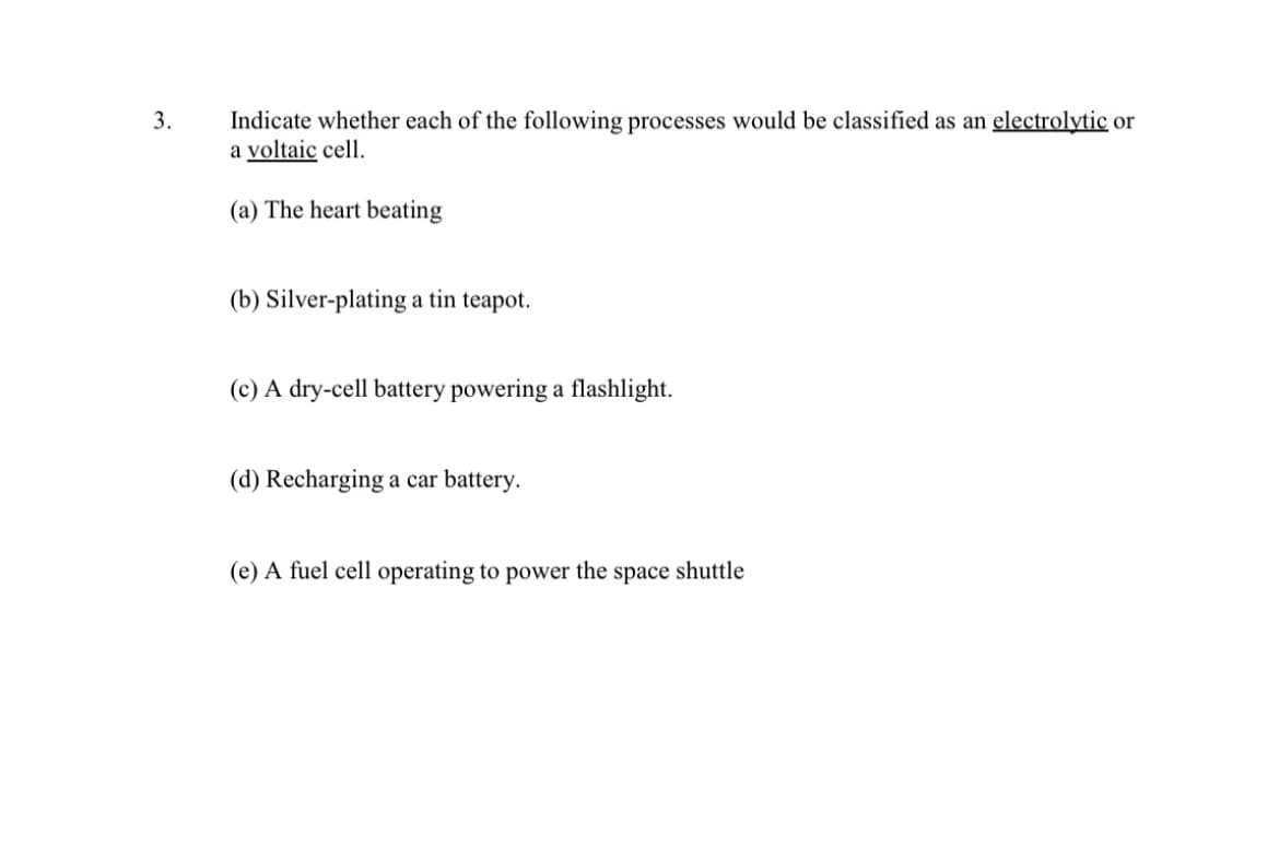 3.
Indicate whether each of the following processes would be classified as an electrolytic or
a voltaic cell.
(a) The heart beating
(b) Silver-plating a tin teapot.
(c) A dry-cell battery powering a flashlight.
(d) Recharging a car battery.
(e) A fuel cell operating to power the space shuttle