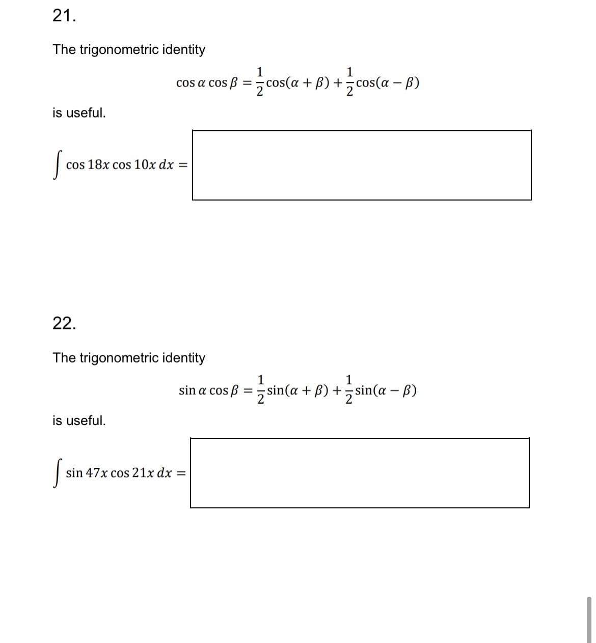 21.
The trigonometric identity
1
1
-
cos a cos B = cos(a + b) + cos(a - b)
2
is useful.
S
cos 18x cos 10x dx
=
22.
The trigonometric identity
1
1
sin a cos ẞ = ½-½ sin(a + B) + ½ sin(a - b)
is useful.
js
sin 47x cos 21x dx =