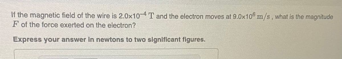 If the magnetic field of the wire is 2.0x10-4 T and the electron moves at 9.0x106 m/s, what is the magnitude
F of the force exerted on the electron?
Express your answer in newtons to two significant figures.