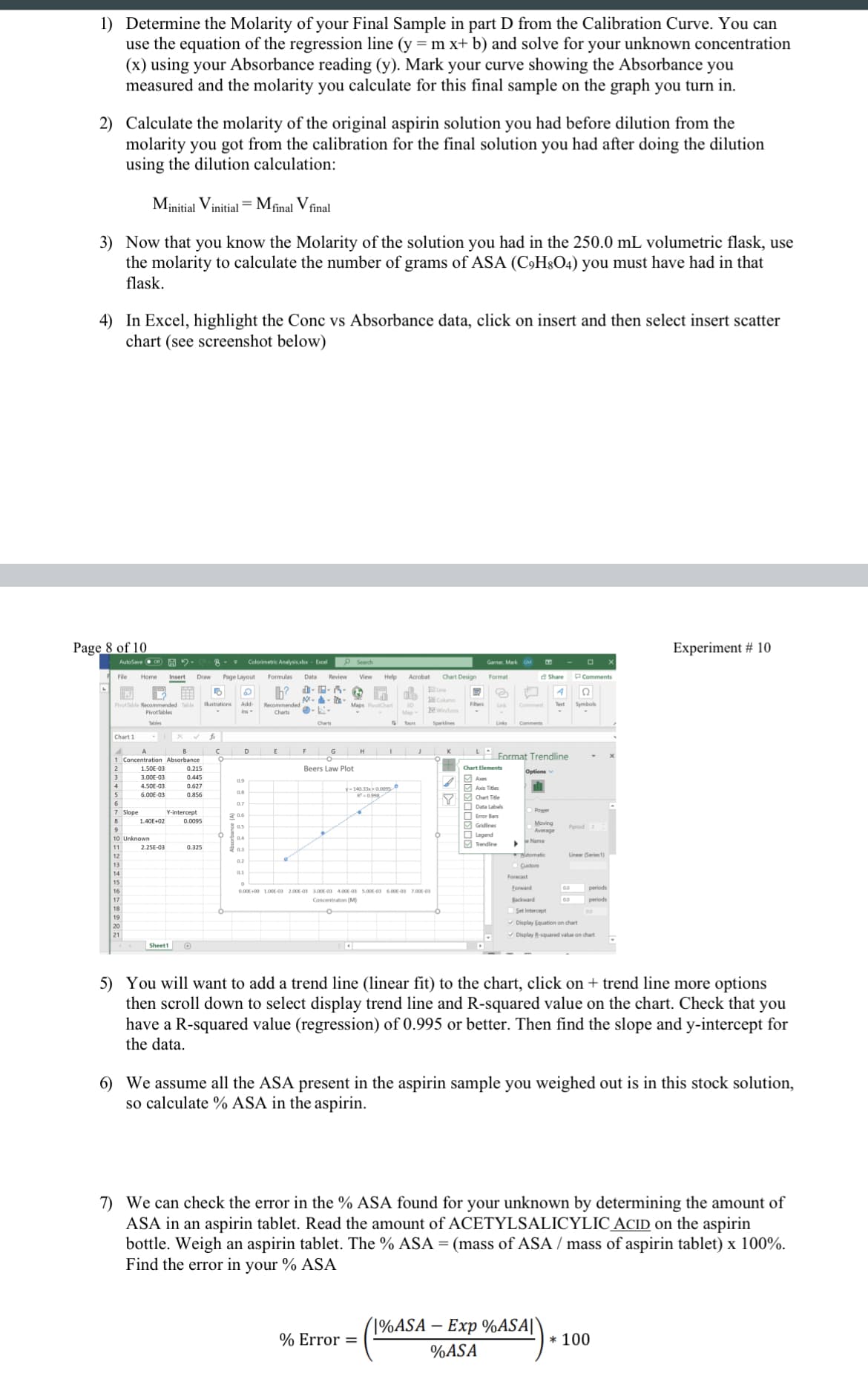 1) Determine the Molarity of your Final Sample in part D from the Calibration Curve. You can
use the equation of the regression line (y = m x+ b) and solve for your unknown concentration
(x) using your Absorbance reading (y). Mark your curve showing the Absorbance you
measured and the molarity you calculate for this final sample on the graph you turn in.
2) Calculate the molarity of the original aspirin solution you had before dilution from the
molarity you got from the calibration for the final solution you had after doing the dilution
using the dilution calculation:
Minitial Vinitial = Mfinal V final
3) Now that you know the Molarity of the solution you had in the 250.0 mL volumetric flask, use
the molarity to calculate the number of grams of ASA (C,H8O4) you must have had in that
flask.
4) In Excel, highlight the Conc vs Absorbance data, click on insert and then select insert scatter
chart (see screenshot below)
Page 8 of 10
iment # 10
AutoSave eon
Colorimetric Analysis.alx- Excel
P Search
Garner, Mark GM
Home
Page Layout
Data
Review
View
Help
Acrobat
Chart Design
Format
PComments
Insert
- - i-
Symboks
Pivottable Recommended Table
Pivottables
Ilustrations
Add-
Text
Wirytoss
ins
Charts
Tbles
Charts
Tours
Chart 1
D
H
1 Concentration Absorbance
Format Trendline
2
1.50E-03
0.215
Beers Law Plot
Chart Elements
Options
3.00E-03
0.445
Axes
0.9
4.50E-03
0.627
y-140.330oos
6.00E-03
0.856
R-0.998
6
0.7
7 Slope
Y-intercept
O Error Bars
8
1.40E+02
0.0095
Moving
Average
Period 2
O Legend
M Tendine
10 Unknown
e Name
11
2.25E-03
0.325
0.3
tomatic
Linear (Series1)
12
0.2
13
Custom
14
0.1
Forecast
15
Forward
periods
0.00 00 1.00E-0 2.00-0 3.00E-0 4.00-0 5.00-0 6.00-03 7.00-03
17
Concentraton (M)
Backward
periods
18
OSet Intercept
19
V Display Equation on chart
21
V Display 8squared value on chart
Sheett
5) You will want to add a trend line (linear fit) to the chart, click on + trend line more options
then scroll down to select display trend line and R-squared value on the chart. Check that you
have a R-squared value (regression) of 0.995 or better. Then find the slope and y-intercept for
the data.
6) We assume all the ASA present in the aspirin sample you weighed out is in this stock solution,
so calculate % ASA in the aspirin.
7) We can check the error in the % ASA found for your unknown by determining the amount of
ASA in an aspirin tablet. Read the amount ofACETYLSALICYLIC_ACID on the aspirin
bottle. Weigh an aspirin tablet. The % ASA = (mass of ASA / mass of aspirin tablet) x 100%.
Find the error in your % ASA
(1%ASA – Exp %ASA||
-
% Error =
* 100
%ASA
