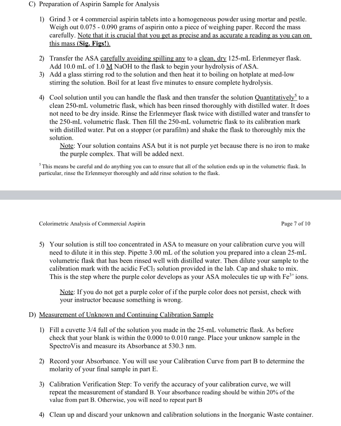 C) Preparation of Aspirin Sample for Analysis
1) Grind 3 or 4 commercial aspirin tablets into a homogeneous powder using mortar and pestle.
Weigh out 0.075 - 0.090 grams of aspirin onto a piece of weighing paper. Record the mass
carefully. Note that it is crucial that you get as precise and as accurate a reading as you can on
this mass (Sig. Figs!).
2) Transfer the ASA carefully avoiding spilling any to a clean, dry 125-mL Erlenmeyer flask.
Add 10.0 mL of 1.0 M NaOH to the flask to begin your hydrolysis of ASA.
3) Add a glass stirring rod to the solution and then heat it to boiling on hotplate at med-low
stirring the solution. Boil for at least five minutes to ensure complete hydrolysis.
4) Cool solution until you can handle the flask and then transfer the solution Quantitatively to a
clean 250-mL volumetric flask, which has been rinsed thoroughly with distilled water. It does
not need to be dry inside. Rinse the Erlenmeyer flask twice with distilled water and transfer to
the 250-mL volumetric flask. Then fill the 250-mL volumetric flask to its calibration mark
with distilled water. Put on a stopper (or parafilm) and shake the flask to thoroughly mix the
solution.
Note: Your solution contains ASA but it is not purple yet because there is no iron to make
the purple complex. That will be added next.
5 This means be careful and do anything you can to ensure that all of the solution ends up in the volumetric flask. In
particular, rinse the Erlenmeyer thoroughly and add rinse solution to the flask.
Colorimetric Analysis of Commercial Aspirin
Page 7 of 10
5) Your solution is still too concentrated in ASA to measure on your calibration curve you will
need to dilute it in this step. Pipette 3.00 mL of the solution you prepared into a clean 25-mL
volumetric flask that has been rinsed well with distilled water. Then dilute your sample to the
calibration mark with the acidic FeCl3 solution provided in the lab. Cap and shake to mix.
This is the step where the purple color develops as your ASA molecules tie up with Fe³* ions.
Note: If you do not get a purple color of if the purple color does not persist, check with
your instructor because something is wrong.
D) Measurement of Unknown and Continuing Calibration Sample
1) Fill a cuvette 3/4 full of the solution you made in the 25-mL volumetric flask. As before
check that your blank is within the 0.000 to 0.010 range. Place your unknow sample in the
SpectroVis and measure its Absorbance at 530.3 nm.
2) Record your Absorbance. You will use your Calibration Curve from part B to determine the
molarity of your final sample in part E.
3) Calibration Verification Step: To verify the accuracy of your calibration curve, we will
repeat the measurement of standard B. Your absorbance reading should be within 20% of the
value from part B. Otherwise, you will need to repeat part B
4) Clean up and discard your unknown and calibration solutions in the Inorganic Waste container.
