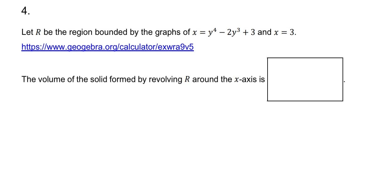 4.
Let R be the region bounded by the graphs of x = y4 - 2y³ + 3 and x = 3.
https://www.geogebra.org/calculator/exwra9v5
The volume of the solid formed by revolving R around the x-axis is