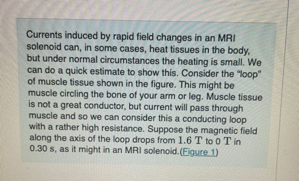 Currents induced by rapid field changes in an MRI
solenoid can, in some cases, heat tissues in the body,
but under normal circumstances the heating is small. We
can do a quick estimate to show this. Consider the "loop"
of muscle tissue shown in the figure. This might be
muscle circling the bone of your arm or leg. Muscle tissue
is not a great conductor, but current will pass through
muscle and so we can consider this a conducting loop
with a rather high resistance. Suppose the magnetic field
along the axis of the loop drops from 1.6 T to 0 T in
0.30 s, as it might in an MRI solenoid.(Figure 1)