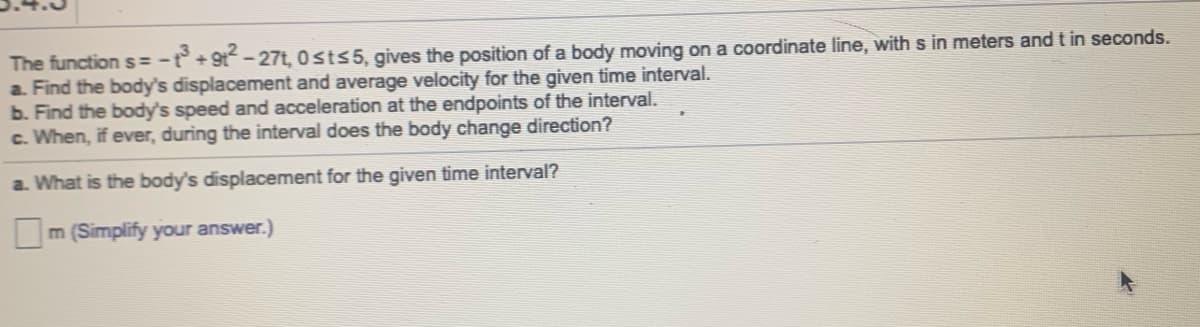 The function s = -t° +9t-27t, 0 sts5, gives the position of a body moving on a coordinate line, with s in meters and t in seconds.
a. Find the body's displacement and average velocity for the given time interval.
b. Find the body's speed and acceleration at the endpoints of the interval.
c. When, if ever, during the interval does the body change direction?
a. What is the body's displacement for the given time interval?
m (Simplify your answer.)
