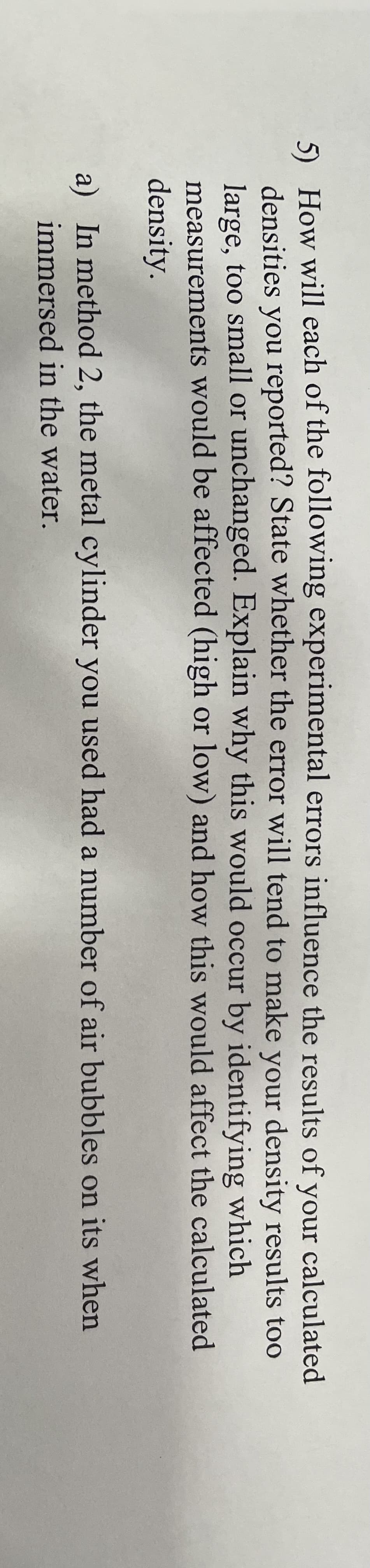 5) How will each of the following experimental errors influence the results of your calculated
densities you reported? State whether the error will tend to make your density results too
large, too small or unchanged. Explain why this would occur by identifying which
measurements would be affected (high or low) and how this would affect the calculated
density.
a) In method 2, the metal cylinder you used had a number of air bubbles on its when
immersed in the water.
