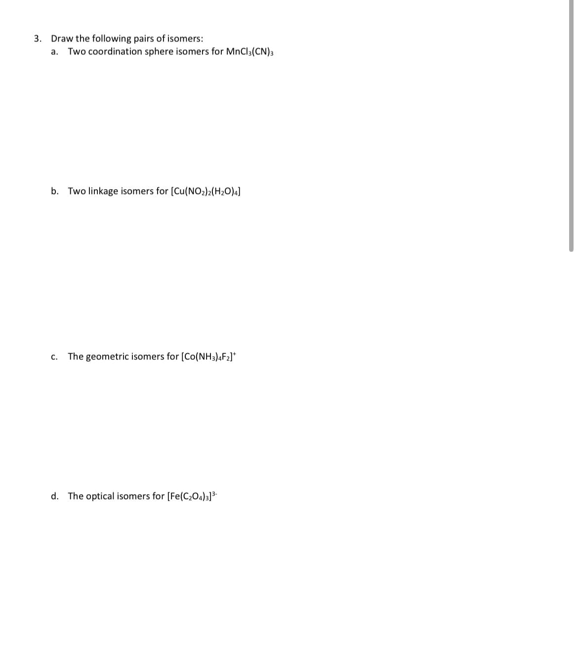 3. Draw the following pairs of isomers:
a. Two coordination sphere isomers for MnCl3(CN) 3
b. Two linkage isomers for [Cu(NO2)2(H₂O)4]
c. The geometric isomers for [Co(NH3)4F2]*
d. The optical isomers for [Fe(C₂O4)3] ³-