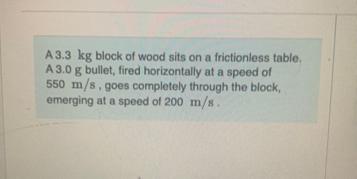 A 3.3 kg block of wood sits on a frictionless table.
A 3.0 g bullet, fired horizontally at a speed of
550 m/s, goes completely through the block,
emerging at a speed of 200 m/s.
