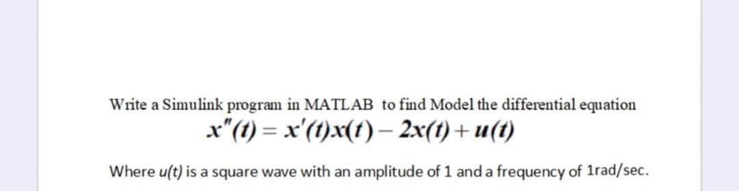 Write a Simulink program in MATLAB to find Model the differential equation
x"(t) = x'(1)x(t)– 2x(t)+ u(1)
|
Where u(t) is a square wave with an amplitude of 1 and a frequency of 1rad/sec.
