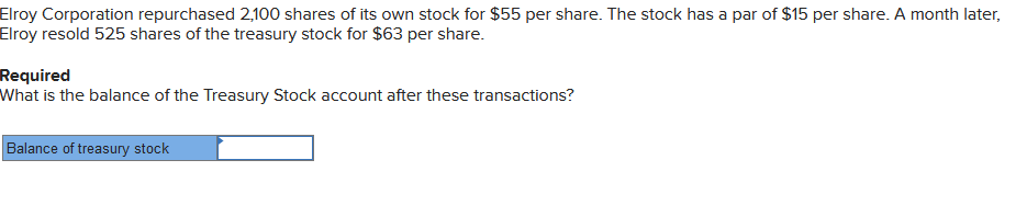 Elroy Corporation repurchased 2,100 shares of its own stock for $55 per share. The stock has a par of $15 per share. A month later,
Elroy resold 525 shares of the treasury stock for $63 per share.
Required
What is the balance of the Treasury Stock account after these transactions?
Balance of treasury stock