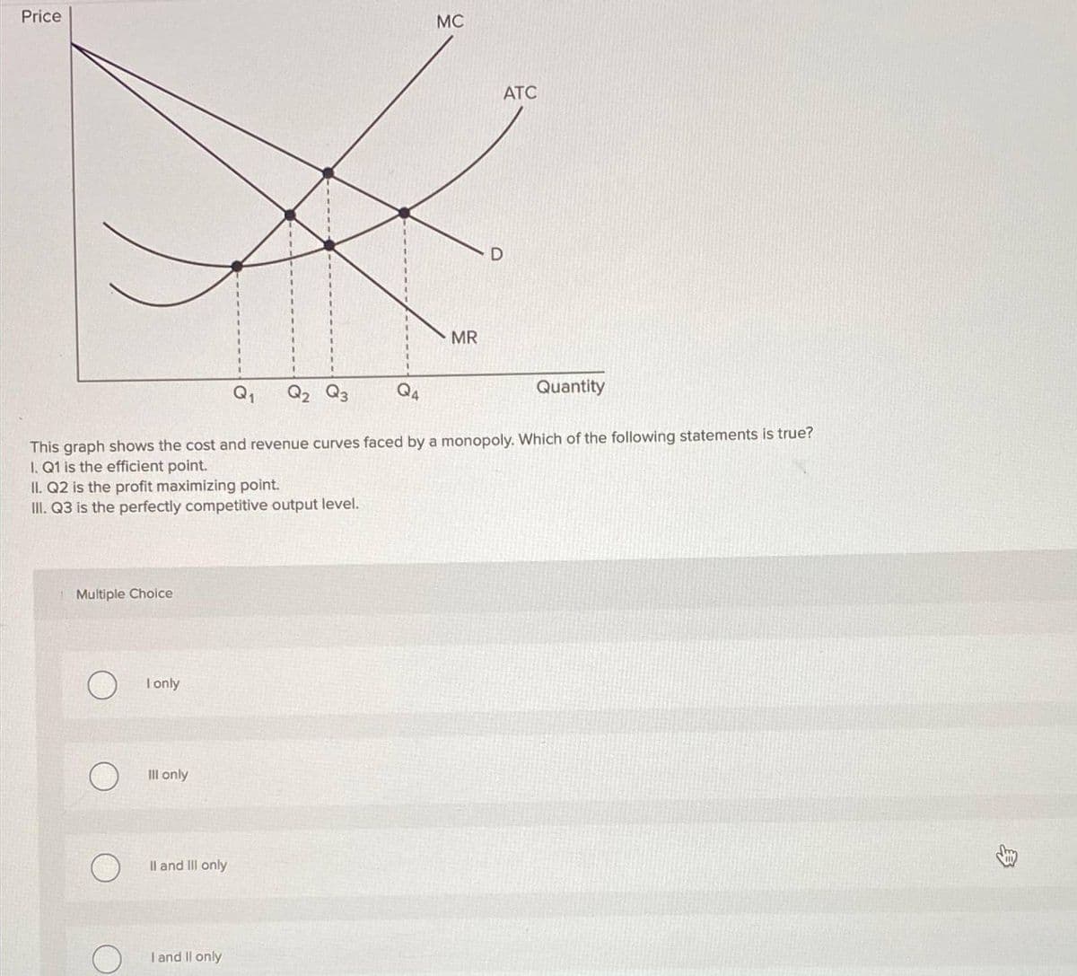 Price
II. Q2 is the profit maximizing point.
III. Q3 is the perfectly competitive output level.
Multiple Choice
I only
Ill only
Q₁ Q2 Q3
II and III only
This graph shows the cost and revenue curves faced by a monopoly. Which of the following statements is true?
I. Q1 is the efficient point.
I and II only
4
MC
MR
ATC
Quantity